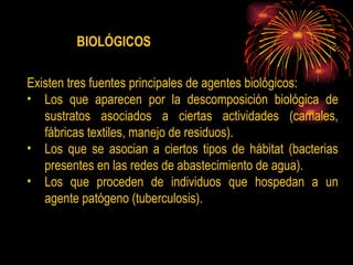 Existen  tres fuentes principales de agentes biológicos: Los que aparecen por la descomposición biológica de sustratos asociados a ciertas actividades (camales, fábricas textiles, manejo de residuos). Los que se asocian a ciertos tipos de hábitat (bacterias presentes en las redes de abastecimiento de agua). Los que proceden de individuos que hospedan a un agente patógeno (tuberculosis) .  