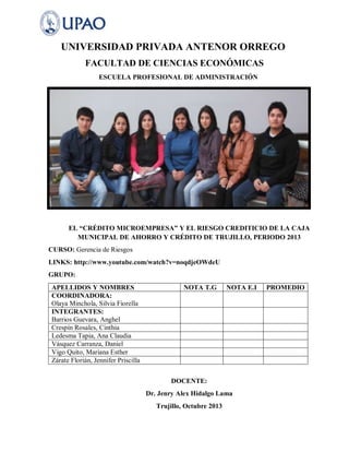 UNIVERSIDAD PRIVADA ANTENOR ORREGO
FACULTAD DE CIENCIAS ECONÓMICAS
ESCUELA PROFESIONAL DE ADMINISTRACIÓN

EL “CRÉDITO MICROEMPRESA” Y EL RIESGO CREDITICIO DE LA CAJA
MUNICIPAL DE AHORRO Y CRÉDITO DE TRUJILLO, PERIODO 2013
CURSO: Gerencia de Riesgos
LINKS: http://www.youtube.com/watch?v=noqdjeOWdeU
GRUPO:
APELLIDOS Y NOMBRES
COORDINADORA:
Olaya Minchola, Silvia Fiorella
INTEGRANTES:
Barrios Guevara, Anghel
Crespín Rosales, Cinthia
Ledesma Tapia, Ana Claudia
Vásquez Carranza, Daniel
Vigo Quito, Mariana Esther
Zárate Florián, Jennifer Priscilla

NOTA T.G

NOTA E.I

DOCENTE:
Dr. Jenry Alex Hidalgo Lama
Trujillo, Octubre 2013

PROMEDIO

 