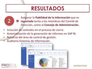 SUPERATION
RESULTADOS
• Inclusión de controles en el proceso de cierre.
• Automatización de la generación de informes en SAP BI.
• Refuerzo del área de control de gestión.
• Auditoría Sistemas de Información.
Asegurar la fiabilidad de la información que es
reportada tanto a los miembros del Comité de
Dirección, como al Consejo de Administración.
 
