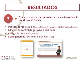 SUPERATION
RESULTADOS
• Políticas corporativas: Riesgos, Calidad, Innovación, RRHH, Medioambiente
• Modelo de control de gastos e inversiones
• Código de conducta (en curso)
• Segregación de funciones en SAP (en curso)
Poner en marcha mecanismos que permitan prevenir
y anticipar el fraude.
 