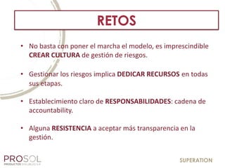 SUPERATION
RETOS
• No basta con poner el marcha el modelo, es imprescindible
CREAR CULTURA de gestión de riesgos.
• Gestionar los riesgos implica DEDICAR RECURSOS en todas
sus etapas.
• Establecimiento claro de RESPONSABILIDADES: cadena de
accountability.
• Alguna RESISTENCIA a aceptar más transparencia en la
gestión.
 