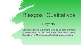 Riesgos Cualitativos
Proyecto:
Construcción de la primera fase de la sede primaria
y preescolar de la Institución Educativa Henry
Daniels en el Municipio de Castilla La Nueva-Meta.
 