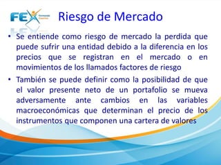 Riesgo de Mercado 
• Se entiende como riesgo de mercado la perdida que 
puede sufrir una entidad debido a la diferencia en los 
precios que se registran en el mercado o en 
movimientos de los llamados factores de riesgo 
• También se puede definir como la posibilidad de que 
el valor presente neto de un portafolio se mueva 
adversamente ante cambios en las variables 
macroeconómicas que determinan el precio de los 
instrumentos que componen una cartera de valores 
 