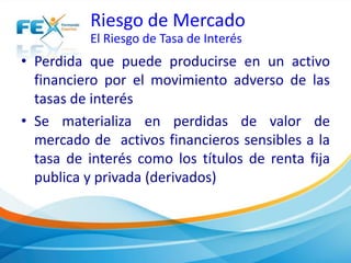 Riesgo de Mercado 
El Riesgo de Tasa de Interés 
• Perdida que puede producirse en un activo 
financiero por el movimiento adverso de las 
tasas de interés 
• Se materializa en perdidas de valor de 
mercado de activos financieros sensibles a la 
tasa de interés como los títulos de renta fija 
publica y privada (derivados) 
 
