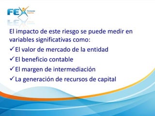 El impacto de este riesgo se puede medir en 
variables significativas como: 
El valor de mercado de la entidad 
El beneficio contable 
El margen de intermediación 
La generación de recursos de capital 
 