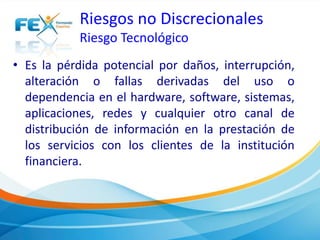 Riesgos no Discrecionales 
Riesgo Tecnológico 
• Es la pérdida potencial por daños, interrupción, 
alteración o fallas derivadas del uso o 
dependencia en el hardware, software, sistemas, 
aplicaciones, redes y cualquier otro canal de 
distribución de información en la prestación de 
los servicios con los clientes de la institución 
financiera. 
 