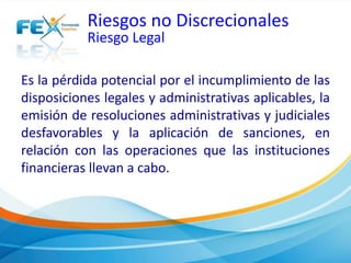 Riesgos no Discrecionales 
Riesgo Legal 
Es la pérdida potencial por el incumplimiento de las 
disposiciones legales y administrativas aplicables, la 
emisión de resoluciones administrativas y judiciales 
desfavorables y la aplicación de sanciones, en 
relación con las operaciones que las instituciones 
financieras llevan a cabo. 
