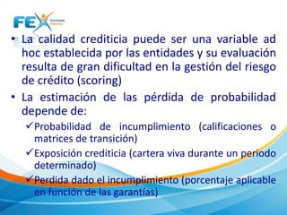 • La calidad crediticia puede ser una variable ad 
hoc establecida por las entidades y su evaluación 
resulta de gran dificultad en la gestión del riesgo 
de crédito (scoring) 
• La estimación de las pérdida de probabilidad 
depende de: 
Probabilidad de incumplimiento (calificaciones o 
matrices de transición) 
Exposición crediticia (cartera viva durante un periodo 
determinado) 
Perdida dado el incumplimiento (porcentaje aplicable 
en función de las garantías) 
 