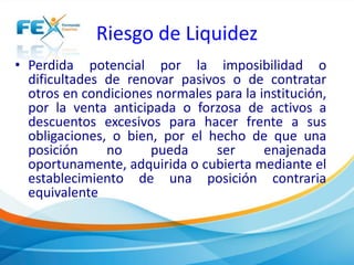 Riesgo de Liquidez 
• Perdida potencial por la imposibilidad o 
dificultades de renovar pasivos o de contratar 
otros en condiciones normales para la institución, 
por la venta anticipada o forzosa de activos a 
descuentos excesivos para hacer frente a sus 
obligaciones, o bien, por el hecho de que una 
posición no pueda ser enajenada 
oportunamente, adquirida o cubierta mediante el 
establecimiento de una posición contraria 
equivalente 
 