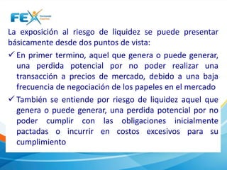 La exposición al riesgo de liquidez se puede presentar 
básicamente desde dos puntos de vista: 
 En primer termino, aquel que genera o puede generar, 
una perdida potencial por no poder realizar una 
transacción a precios de mercado, debido a una baja 
frecuencia de negociación de los papeles en el mercado 
 También se entiende por riesgo de liquidez aquel que 
genera o puede generar, una perdida potencial por no 
poder cumplir con las obligaciones inicialmente 
pactadas o incurrir en costos excesivos para su 
cumplimiento 
 