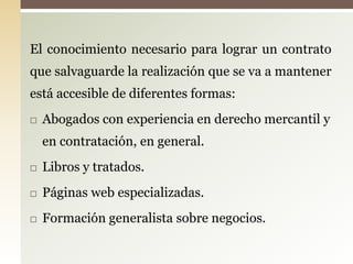 El conocimiento necesario para lograr un contrato
que salvaguarde la realización que se va a mantener
está accesible de diferentes formas:
   Abogados con experiencia en derecho mercantil y
    en contratación, en general.
   Libros y tratados.
   Páginas web especializadas.
   Formación generalista sobre negocios.
 