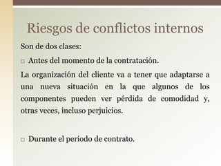 Riesgos de conflictos internos
Son de dos clases:
   Antes del momento de la contratación.
La organización del cliente va a tener que adaptarse a
una nueva situación en la que algunos de los
componentes pueden ver pérdida de comodidad y,
otras veces, incluso perjuicios.


   Durante el período de contrato.
 