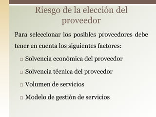 Riesgo de la elección del
               proveedor
Para seleccionar los posibles proveedores debe
tener en cuenta los siguientes factores:

    Solvencia económica del proveedor

    Solvencia técnica del proveedor

    Volumen de servicios

    Modelo de gestión de servicios
 