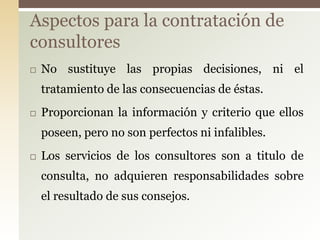 Aspectos para la contratación de
consultores
   No sustituye las propias decisiones, ni el
    tratamiento de las consecuencias de éstas.
   Proporcionan la información y criterio que ellos
    poseen, pero no son perfectos ni infalibles.
   Los servicios de los consultores son a titulo de
    consulta, no adquieren responsabilidades sobre
    el resultado de sus consejos.
 