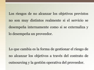 Los riesgos de no alcanzar los objetivos previstos
no son muy distintos realmente si el servicio se
desempeña internamente como si se externaliza y
lo desempeña un proveedor.



Lo que cambia es la forma de gestionar el riesgo de
no alcanzar los objetivos a través del contrato de
outsourcing y la gestión operativa del proveedor.
 