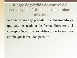 Riesgo de pérdida de control del
servicio y de pérdida del conocimiento
                interno
Realmente no hay perdida de conocimiento ya
que este se gestiona de forma diferente y el
concepto “nosotros” es utilizado de forma más
amplia que la realidad permite
 