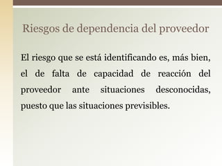 Riesgos de dependencia del proveedor

El riesgo que se está identificando es, más bien,
el de falta de capacidad de reacción del
proveedor    ante   situaciones    desconocidas,
puesto que las situaciones previsibles.
 