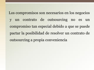 Los compromisos son necesarios en los negocios
y un contrato de outsourcing no es un
compromiso tan especial debido a que se puede
pactar la posibilidad de resolver un contrato de
outsourcing a propia conveniencia
 