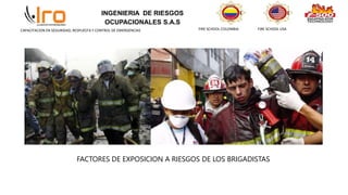 INGENIERIA DE RIESGOS
OCUPACIONALES S.A.S
FIRE SCHOOL COLOMBIA FIRE SCHOOL USA
CAPACITACION EN SEGURIDAD, RESPUESTA Y CONTROL DE EMERGENCIAS
FACTORES DE EXPOSICION A RIESGOS DE LOS BRIGADISTAS
 