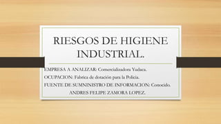 RIESGOS DE HIGIENE
INDUSTRIAL.
EMPRESA A ANALIZAR: Comercializadora Yudaca.
OCUPACION: Fabrica de dotación para la Policia.
FUENTE DE SUMNINISTRO DE INFORMACION: Conocido.
ANDRES FELIPE ZAMORA LOPEZ.
 