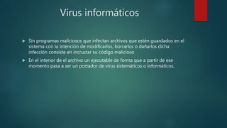 Virus informáticos
 Sin programas maliciosos que infectan archivos que estén guardados en el
sistema con la intención de modificarlos, borrarlos o dañarlos dicha
infección consiste en incrustar su código malicioso
 En el interior de el archivo un ejecutable de forma que a partir de ese
momento pasa a ser un portador de virus sistemáticos o informáticos.
 