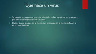 Que hace un virus
 Se ejecuta un programa que esta infectado en la mayoría de las ocasiones
por desconocimientos de los usuarios
 El virus queda alojado en la memoria y se guarda en la memoria RAM o
en la base de datos
 