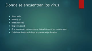 Donde se encuentran los virus
 Sitios webs
 Redes p2p
 Redes sociales
 Dispositivos usb
 O se incorporan con correos no deseados como los correos spam
 En la base de datos de la pc se pueden alojar los virus
 