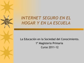 INTERNET SEGURO EN EL HOGAR Y EN LA ESCUELA La Educación en la Sociedad del Conocimiento. 1º Magisterio Primaria  Curso 2011-12 
