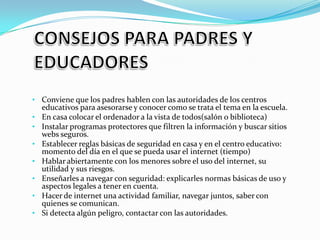 • Conviene que los padres hablen con las autoridades de los centros
•
•
•

•
•
•

•

educativos para asesorarse y conocer como se trata el tema en la escuela.
En casa colocar el ordenador a la vista de todos(salón o biblioteca)
Instalar programas protectores que filtren la información y buscar sitios
webs seguros.
Establecer reglas básicas de seguridad en casa y en el centro educativo:
momento del día en el que se pueda usar el internet (tiempo)
Hablar abiertamente con los menores sobre el uso del internet, su
utilidad y sus riesgos.
Enseñarles a navegar con seguridad: explicarles normas básicas de uso y
aspectos legales a tener en cuenta.
Hacer de internet una actividad familiar, navegar juntos, saber con
quienes se comunican.
Si detecta algún peligro, contactar con las autoridades.

 
