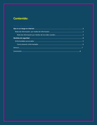 Contenido:
Tabla de contenido
Que es un riesgo en internet..................................................................................................... 1
Robo de información por medio de información..................................................................... 2
Robo de información por medios de las redes sociales......................................................... 3
Medidas de seguridad............................................................................................................... 4
Enfermedades provocadas ..................................................................................................... 5
Como prevenir enfermedades ........................................................................................... 6
Síntesis…………………………………………………………………………………………………………………………………………..7
Conclusión…………………………………………………………………………………………………………………………………8








 