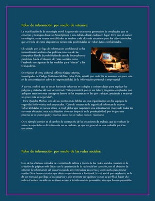 Robo de información por medio de internet:
La masificación de la tecnología móvil ha generado una nueva generación de empleados que se
conectan y trabajan desde un Smartphone o una tableta desde cualquier lugar. Pero con el avance
tecnológico, estas nuevas modalidades se vuelven cada día más atractivas para los cibercriminales,
que a través de estos dispositivos tienen más posibilidades de robar datos confidenciales.
El cuidado por la fuga de información confidencial se ha
intensificado también a las políticas internas de las
compañías Desde la prohibición de uso de Smartphone y
pendrives hasta el bloqueo de redes sociales como
Facebook son algunas de las medidas para “educar” a los
trabajadores.
En relación al tema cultural, Alfonso Kejaya Muñoz,
investigador de Código Malicioso McAfee Lobs Chile, señaló que cada día se avanzan un poco más
en la concientización sobre lo responsabilidad de la información personal y empresarial.
A su vez, explicó que se están haciendo esfuerzos en colegios y universidades para explicar los
peligros y virtudes del uso de internet. “Esto permitirá que en un futuro tengamos empleados que
apliquen estos mismos conceptos dentro de las empresas en las que trabajan, ayudando a mejorar
un poco más su seguridad”.
 Para Quejaba Muñoz, uno de los puntos más débiles en una organización son los equipos de
seguridad informática mal preparados. “Cuando empresas de seguridad informan de nuevas
vulnerabilidades o nuevos virus a nivel global que requieren una actualización masiva de todos los
sistemas afectados, esta actualización tiene un impacto en la productividad, por lo que este
proceso se ve postergado y muchas veces no se realiza nunca”, reconoció.
Otro ejemplo común es el cambio de contraseña de las estaciones de trabajo, que se realizan de
manera esporádica o directamente no se realizan, ya que en general es una molestia para los
ejecutivos.
Robo de información por medio de las redes sociales:
Uno de los clásicos métodos de comisión de delitos a través de las redes sociales consiste en la
creación de páginas web falsas con la apariencia de la red social en cuestión, con el objetivo de
obtener la información del usuario cuando éste introduce su correo y contraseña para iniciar
sesión. Otra famosa técnica que afecta especialmente a Facebook, la red social por excelencia, es la
de un mensaje que llega a los usuarios y que promete ver quiénes visitan su perfil; al hacer clic
sobre el enlace, no sólo no se tiene acceso a la información prometida, sino que hemos permitido
 