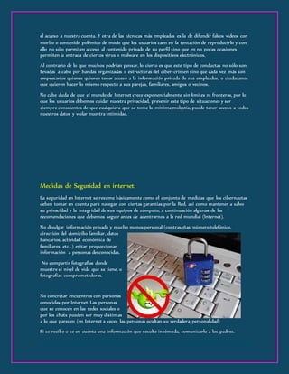 el acceso a nuestra cuenta. Y otra de las técnicas más empleadas es la de difundir falsos videos con
morbo o contenido polémico de modo que los usuarios caen en la tentación de reproducirlo y con
ello no sólo permiten acceso al contenido privado de su perfil sino que en no pocas ocasiones
permiten la entrada de ciertos virus o malware en los dispositivos electrónicos.
Al contrario de lo que muchos podrían pensar, lo cierto es que este tipo de conductas no sólo son
llevadas a cabo por bandas organizadas o estructuras del ciber-crimen sino que cada vez más son
empresarios quienes quieren tener acceso a la información privada de sus empleados, o ciudadanos
que quieren hacer lo mismo respecto a sus parejas, familiares, amigos o vecinos.
No cabe duda de que el mundo de Internet crece exponencialmente sin límites ni fronteras, por lo
que los usuarios debemos cuidar nuestra privacidad, prevenir este tipo de situaciones y ser
siempre conscientes de que cualquiera que se tome la mínima molestia, puede tener acceso a todos
nuestros datos y violar nuestra intimidad.
Medidas de Seguridad en internet:
La seguridad en Internet se resume básicamente como el conjunto de medidas que los cibernautas
deben tomar en cuenta para navegar con ciertas garantías por la Red, así como mantener a salvo
su privacidad y la integridad de sus equipos de cómputo, a continuación algunas de las
recomendaciones que debemos seguir antes de adentrarnos a la red mundial (Internet).
No divulgar información privada y mucho menos personal (contraseñas, número telefónico,
dirección del domicilio familiar, datos
bancarios, actividad económica de
familiares, etc...) evitar proporcionar
información a personas desconocidas.
No compartir fotografías donde
muestre el nivel de vida que se tiene, o
fotografías comprometedoras.
No concretar encuentros con personas
conocidas por Internet. Las personas
que se conocen en las redes sociales o
por los chats pueden ser muy distintas
a lo que parecen (en Internet a veces las personas ocultan su verdadera personalidad)
Si se recibe o se en cuenta una información que resulte incómoda, comunicarlo a los padres.
 