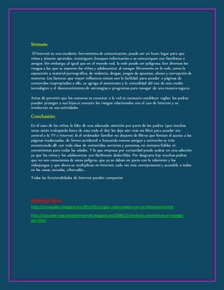 Síntesis:
El Internet es una excelente herramienta de comunicación, puede ser un buen lugar para que
niños y jóvenes aprendan, investiguen, busquen información o se comuniquen con familiares o
amigos. Sin embargo, al igual que en el mundo real, la web puede ser peligrosa. Son diversos los
riesgos a los que se exponen los niños y adolescentes al navegar libremente en la web, como la
exposición a material pornográfico, de violencia, drogas, juegos de apuestas, abuso y corrupción de
menores. Los factores que mayor influencia tienen son la facilidad para acceder a páginas de
contenidos inapropiados; a ello, se agrega el anonimato y la comodidad del uso de este medio
tecnológico y el desconocimiento de estrategias o programas para navegar de una manera segura.
Antes de permitir que los menores se conecten a la red es necesario establecer reglas; los padres
pueden proteger a sus hijos si conocen los riesgos relacionados con el uso de Internet y se
involucran en sus actividades.
Conclusión:
En el caso de los niños, la falta de una adecuada atención por parte de los padres (que muchas
veces están trabajando fuera de casa todo el día) les deja aún más vía libre para acceder sin
control a la TV e Internet. Si el ordenador familiar no dispone de filtros que limiten el acceso a las
páginas inadecuadas, de forma accidental o buscando nuevos amigos y estímulos se irán
encontrando allí con toda clase de contenidos, servicios y personas, no siempre fiables ni
convenientes para todas las edades. Y lo que empieza por curiosidad puede acabar en una adicción
ya que los niños y los adolescentes son fácilmente deducibles. Por desgracia hay muchos padres
que no son conscientes de estos peligros, que ya se daban en parte con la televisión y los
videojuegos y que ahora se multiplican en Internet, cada vez más omnipresente y accesible a todos
en las casas, escuelas, cibercafés...
Todas las funcionalidades de Internet pueden comportar
Bibliografías
http://silviapallas.blogspot.mx/2011/05/riesgos-relacionados-con-la-informacion.html
http://luiscyber-seguridadeninternet.blogspot.mx/2009/12/medidas-preventivas-al-navegar-
por.html
 