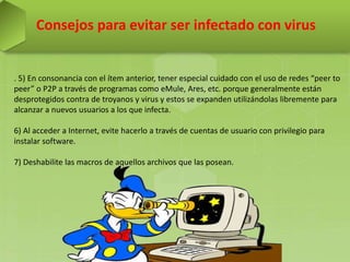 Consejos para evitar ser infectado con virus
. 5) En consonancia con el ítem anterior, tener especial cuidado con el uso de redes “peer to
peer” o P2P a través de programas como eMule, Ares, etc. porque generalmente están
desprotegidos contra de troyanos y virus y estos se expanden utilizándolas libremente para
alcanzar a nuevos usuarios a los que infecta.
6) Al acceder a Internet, evite hacerlo a través de cuentas de usuario con privilegio para
instalar software.
7) Deshabilite las macros de aquellos archivos que las posean.
 