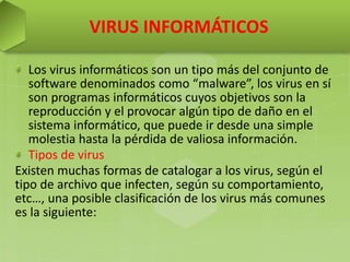 VIRUS INFORMÁTICOS
Los virus informáticos son un tipo más del conjunto de
software denominados como “malware”, los virus en sí
son programas informáticos cuyos objetivos son la
reproducción y el provocar algún tipo de daño en el
sistema informático, que puede ir desde una simple
molestia hasta la pérdida de valiosa información.
Tipos de virus
Existen muchas formas de catalogar a los virus, según el
tipo de archivo que infecten, según su comportamiento,
etc…, una posible clasificación de los virus más comunes
es la siguiente:
 