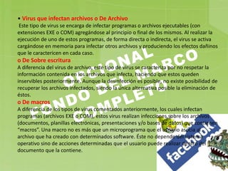 • Virus que infectan archivos o De Archivo
Este tipo de virus se encarga de infectar programas o archivos ejecutables (con
extensiones EXE o COM) agregándose al principio o final de los mismos. Al realizar la
ejecución de uno de estos programas, de forma directa o indirecta, el virus se activa
cargándose en memoria para infectar otros archivos y produciendo los efectos dañinos
que le caractericen en cada caso.
o De Sobre escritura
A diferencia del virus de archivo, este tipo de virus se caracteriza por no respetar la
información contenida en los archivos que infecta, haciendo que estos queden
inservibles posteriormente. Aunque la desinfección es posible, no existe posibilidad de
recuperar los archivos infectados, siendo la única alternativa posible la eliminación de
éstos.
o De macros
A diferencia de los tipos de virus comentados anteriormente, los cuales infectan
programas (archivos EXE o COM), estos virus realizan infecciones sobre los archivos
(documentos, planillas electrónicas, presentaciones y/o bases de datos) que contienen
“macros”. Una macro no es más que un microprograma que el usuario asocia al
archivo que ha creado con determinados software. Éste no depende del sistema
operativo sino de acciones determinadas que el usuario puede realizar dentro del
documento que la contiene.
 