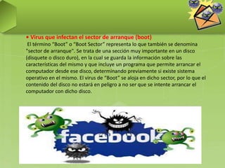 • Virus que infectan el sector de arranque (boot)
El término “Boot” o “Boot Sector” representa lo que también se denomina
"sector de arranque". Se trata de una sección muy importante en un disco
(disquete o disco duro), en la cual se guarda la información sobre las
características del mismo y que incluye un programa que permite arrancar el
computador desde ese disco, determinando previamente si existe sistema
operativo en el mismo. El virus de “Boot” se aloja en dicho sector, por lo que el
contenido del disco no estará en peligro a no ser que se intente arrancar el
computador con dicho disco.
 