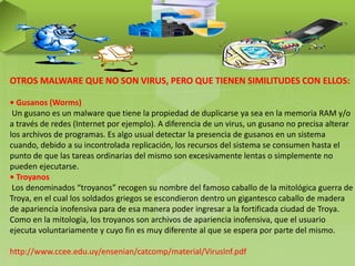 OTROS MALWARE QUE NO SON VIRUS, PERO QUE TIENEN SIMILITUDES CON ELLOS:
• Gusanos (Worms)
Un gusano es un malware que tiene la propiedad de duplicarse ya sea en la memoria RAM y/o
a través de redes (Internet por ejemplo). A diferencia de un virus, un gusano no precisa alterar
los archivos de programas. Es algo usual detectar la presencia de gusanos en un sistema
cuando, debido a su incontrolada replicación, los recursos del sistema se consumen hasta el
punto de que las tareas ordinarias del mismo son excesivamente lentas o simplemente no
pueden ejecutarse.
• Troyanos
Los denominados “troyanos” recogen su nombre del famoso caballo de la mitológica guerra de
Troya, en el cual los soldados griegos se escondieron dentro un gigantesco caballo de madera
de apariencia inofensiva para de esa manera poder ingresar a la fortificada ciudad de Troya.
Como en la mitología, los troyanos son archivos de apariencia inofensiva, que el usuario
ejecuta voluntariamente y cuyo fin es muy diferente al que se espera por parte del mismo.
http://www.ccee.edu.uy/ensenian/catcomp/material/VirusInf.pdf
 