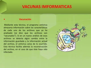 VACUNAS IMFORMATICAS
• Vacunación
Mediante esta técnica, el programa antivirus
almacena información sobre las características
de cada uno de los archivos que ya ha
analizado (se dice que los archivos son
“vacunados”). Si en un nuevo análisis de esos
archivos se detecta algún cambio entre la
información guardada y la información actual
del archivo, el antivirus avisa de lo ocurrido.
Esta técnica facilita además la reconstrucción
del archivo, en el caso de que éste haya sido
infectado.
 