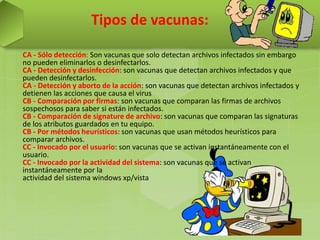 Tipos de vacunas:
CA - Sólo detección: Son vacunas que solo detectan archivos infectados sin embargo
no pueden eliminarlos o desinfectarlos.
CA - Detección y desinfección: son vacunas que detectan archivos infectados y que
pueden desinfectarlos.
CA - Detección y aborto de la acción: son vacunas que detectan archivos infectados y
detienen las acciones que causa el virus
CB - Comparación por firmas: son vacunas que comparan las firmas de archivos
sospechosos para saber si están infectados.
CB - Comparación de signature de archivo: son vacunas que comparan las signaturas
de los atributos guardados en tu equipo.
CB - Por métodos heurísticos: son vacunas que usan métodos heurísticos para
comparar archivos.
CC - Invocado por el usuario: son vacunas que se activan instantáneamente con el
usuario.
CC - Invocado por la actividad del sistema: son vacunas que se activan
instantáneamente por la
actividad del sistema windows xp/vista
 