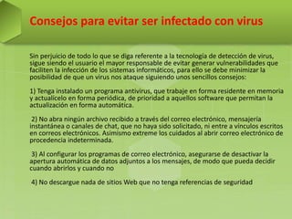 Consejos para evitar ser infectado con virus
Sin perjuicio de todo lo que se diga referente a la tecnología de detección de virus,
sigue siendo el usuario el mayor responsable de evitar generar vulnerabilidades que
faciliten la infección de los sistemas informáticos, para ello se debe minimizar la
posibilidad de que un virus nos ataque siguiendo unos sencillos consejos:
1) Tenga instalado un programa antivirus, que trabaje en forma residente en memoria
y actualícelo en forma periódica, de prioridad a aquellos software que permitan la
actualización en forma automática.
2) No abra ningún archivo recibido a través del correo electrónico, mensajería
instantánea o canales de chat, que no haya sido solicitado, ni entre a vínculos escritos
en correos electrónicos. Asimismo extreme los cuidados al abrir correo electrónico de
procedencia indeterminada.
3) Al configurar los programas de correo electrónico, asegurarse de desactivar la
apertura automática de datos adjuntos a los mensajes, de modo que pueda decidir
cuando abrirlos y cuando no
4) No descargue nada de sitios Web que no tenga referencias de seguridad
 
