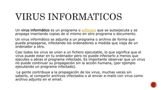 Un virus informático es un programa o software que se autoejecuta y se
propaga insertando copias de sí mismo en otro programa o documento.
Un virus informático se adjunta a un programa o archivo de forma que
pueda propagarse, infectando los ordenadores a medida que viaja de un
ordenador a otro.
Casi todos los virus se unen a un fichero ejecutable, lo que significa que el
virus puede estar en tu ordenador pero no puede infectarlo a menos que
ejecutes o abras el programa infectado. Es importante observar que un virus
no puede continuar su propagación sin la acción humana, (por ejemplo
ejecutando un programa infectado).
La gente contribuye a la propagación de los virus, muchas veces sin
saberlo, al compartir archivos infectados o al enviar e-mails con virus como
archivo adjunto en el email.
 