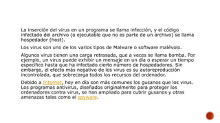 La inserción del virus en un programa se llama infección, y el código
infectado del archivo (o ejecutable que no es parte de un archivo) se llama
hospedador (host).
Los virus son uno de los varios tipos de Malware o software malévolo.
Algunos virus tienen una carga retrasada, que a veces se llama bomba. Por
ejemplo, un virus puede exhibir un mensaje en un día o esperar un tiempo
específico hasta que ha infectado cierto número de hospedadores. Sin
embargo, el efecto más negativo de los virus es su autoreproducción
incontrolada, que sobrecarga todos los recursos del ordenador.
Debido a Internet, hoy en día son más comunes los gusanos que los virus.
Los programas antivirus, diseñados originalmente para proteger los
ordenadores contra virus, se han ampliado para cubrir gusanos y otras
amenazas tales como el spyware.
 
