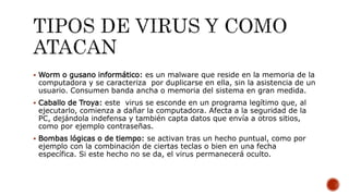  Worm o gusano informático: es un malware que reside en la memoria de la
computadora y se caracteriza por duplicarse en ella, sin la asistencia de un
usuario. Consumen banda ancha o memoria del sistema en gran medida.
 Caballo de Troya: este virus se esconde en un programa legítimo que, al
ejecutarlo, comienza a dañar la computadora. Afecta a la seguridad de la
PC, dejándola indefensa y también capta datos que envía a otros sitios,
como por ejemplo contraseñas.
 Bombas lógicas o de tiempo: se activan tras un hecho puntual, como por
ejemplo con la combinación de ciertas teclas o bien en una fecha
específica. Si este hecho no se da, el virus permanecerá oculto.
 