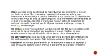 Hoax: carecen de la posibilidad de reproducirse por sí mismos y no son
verdaderos virus. Son mensajes cuyo contenido no es cierto y que
incentivan a los usuarios a que los reenvíen a sus contactos. El objetivo de
estos falsos virus es que se sobrecargue el flujo de información mediante el
e-mail y las redes. Aquellos e-mails que hablan sobre la existencia de
nuevos virus o la desaparición de alguna persona suelen pertenecer a
este tipo de mensajes.
 De enlace: estos virus cambian las direcciones con las que se accede a los
archivos de la computadora por aquella en la que residen. Lo que
ocasionan es la imposibilidad de ubicar los archivos almacenados.
 De sobreescritura: este clase de virus genera la pérdida del contenido de
los archivos a los que ataca. Esto lo logra sobreescribiendo su interior.
 Residente: este virus permanecen en la memoria y desde allí esperan a
que el usuario ejecute algún archivo o programa para poder infectarlo.
 