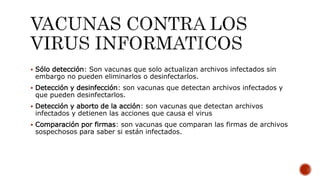  Sólo detección: Son vacunas que solo actualizan archivos infectados sin
embargo no pueden eliminarlos o desinfectarlos.
 Detección y desinfección: son vacunas que detectan archivos infectados y
que pueden desinfectarlos.
 Detección y aborto de la acción: son vacunas que detectan archivos
infectados y detienen las acciones que causa el virus
 Comparación por firmas: son vacunas que comparan las firmas de archivos
sospechosos para saber si están infectados.
 