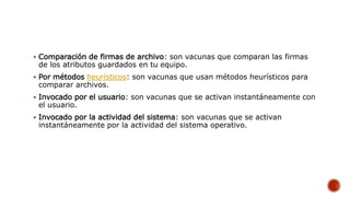  Comparación de firmas de archivo: son vacunas que comparan las firmas
de los atributos guardados en tu equipo.
 Por métodos heurísticos: son vacunas que usan métodos heurísticos para
comparar archivos.
 Invocado por el usuario: son vacunas que se activan instantáneamente con
el usuario.
 Invocado por la actividad del sistema: son vacunas que se activan
instantáneamente por la actividad del sistema operativo.
 