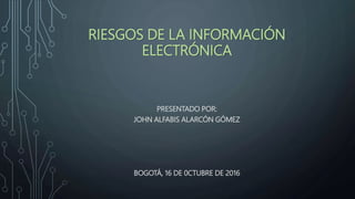RIESGOS DE LA INFORMACIÓN
ELECTRÓNICA
PRESENTADO POR:
JOHN ALFABIS ALARCÓN GÓMEZ
BOGOTÁ, 16 DE 0CTUBRE DE 2016
 