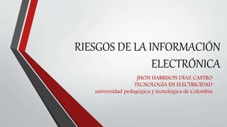 RIESGOS DE LA INFORMACIÓN
ELECTRÓNICA
JHON HARRISON DÍAZ CASTRO
TECNOLOGÍA EN ELECTRICIDAD
universidad pedagógica y tecnológica de Colombia
 