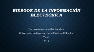 RIESGOS DE LA INFORMACIÓN
ELECTRÓNICA
Pedro Antonio González Sánchez
Universidad pedagógica y tecnológica de Colombia
Yopal
2016
 